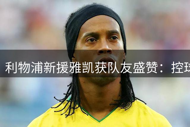 利物浦新援雅凯获队友盛赞：控球稳健 防守强势