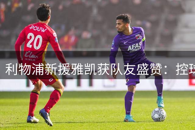利物浦新援雅凯获队友盛赞：控球稳健 防守强势