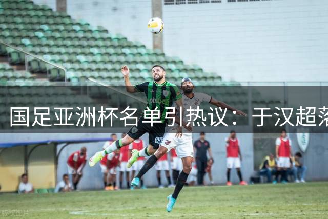 国足亚洲杯名单引热议：于汉超落选折射锋线隐忧