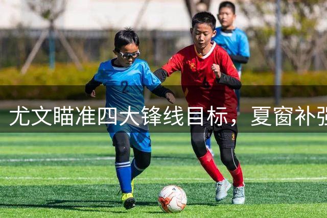 尤文瞄准四大锋线目标，夏窗补强方案曝光