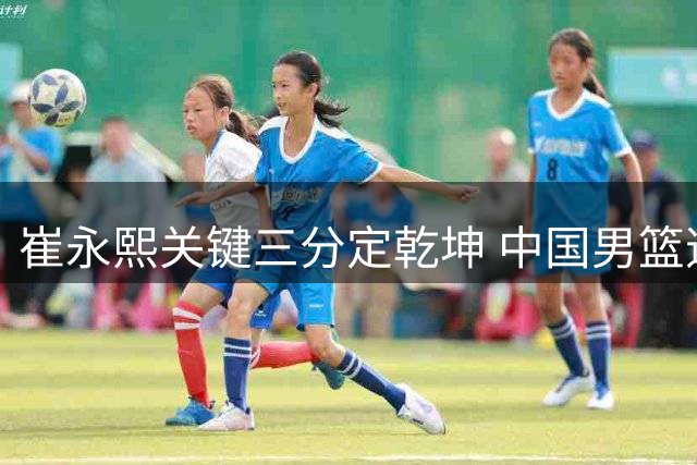 崔永熙关键三分定乾坤 中国男篮逆转格鲁吉亚取领先