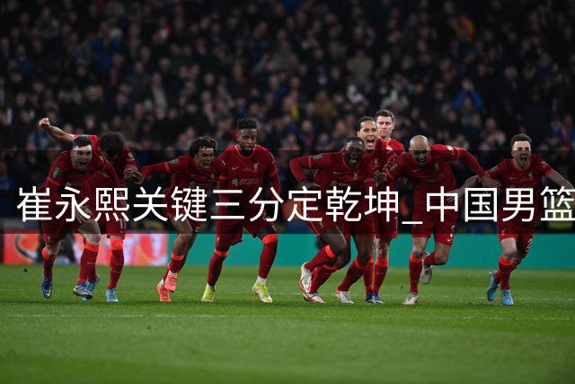 崔永熙关键三分定乾坤 中国男篮逆转格鲁吉亚取领先