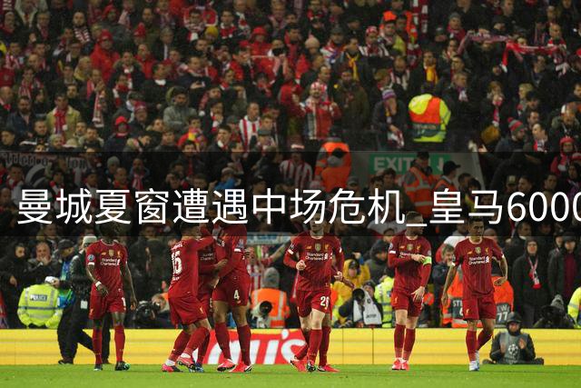 曼城夏窗遭遇中场危机 皇马6000万强攻罗德里引爆转会市场
