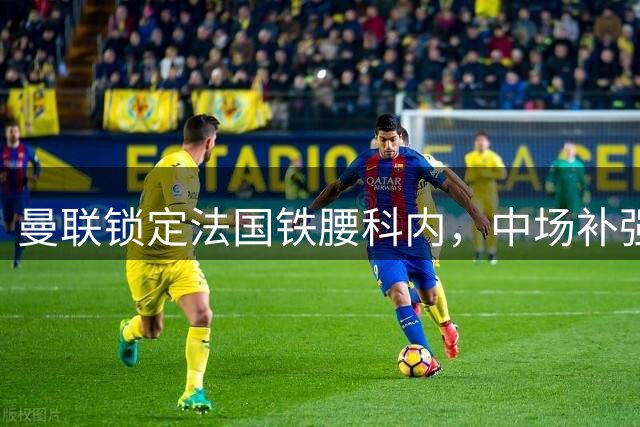 曼联锁定法国铁腰科内，中场补强迎来关键突破