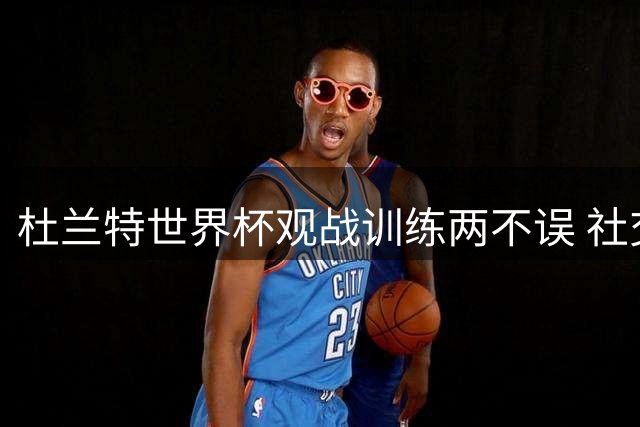 杜兰特世界杯观战训练两不误 社交媒体晒西班牙夺冠夜精彩瞬间