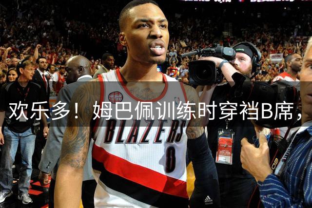 欢乐多！姆巴佩训练时穿裆B席，随后大笑搞怪模仿动作