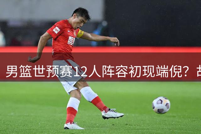 男篮世预赛12人阵容初现端倪？胡金秋携手杨瀚森出征 赵继伟有望入围