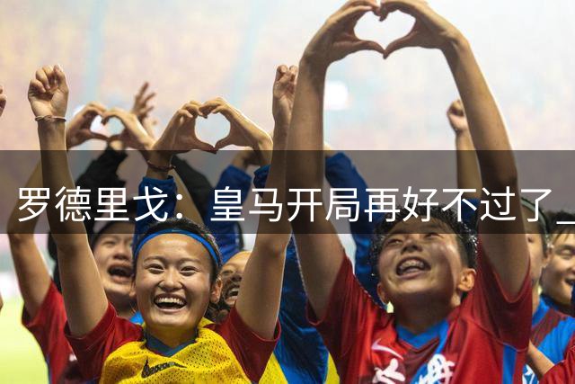 罗德里戈：皇马开局再好不过了 我和小熊能威胁对手