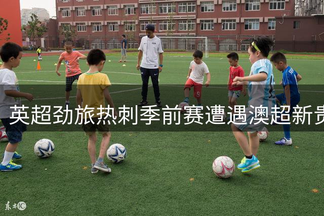 英超劲旅热刺季前赛遭遇澳超新贵 德泽尔比帅位迎关键考验