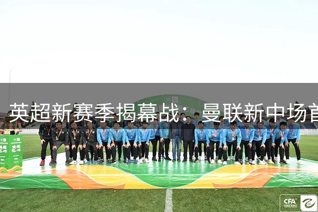 英超新赛季揭幕战：曼联新中场首秀，伊普斯维奇12新援迎考验