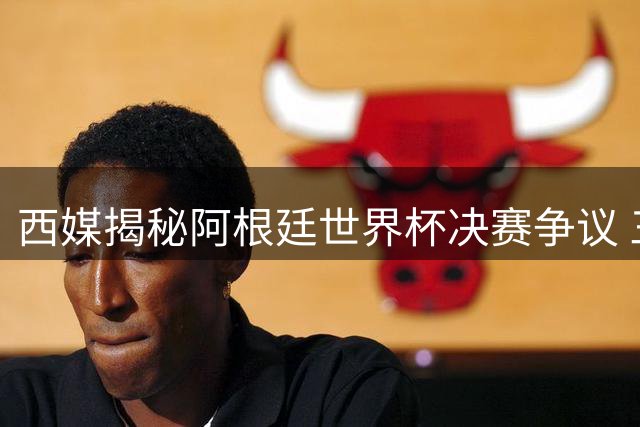 西媒揭秘阿根廷世界杯决赛争议 三大阴谋论遭权威驳斥