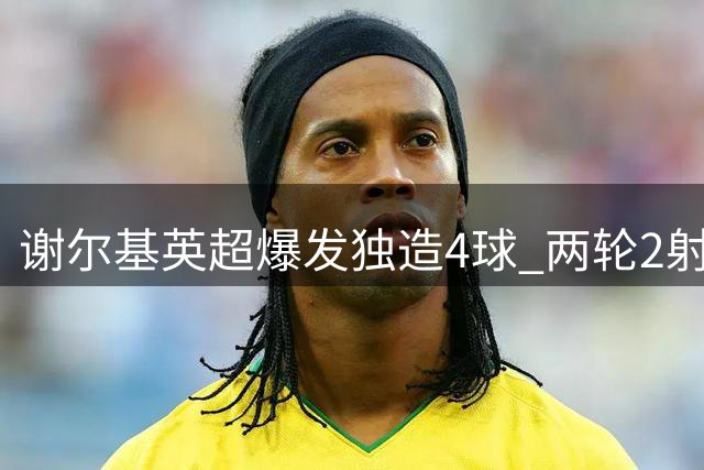 谢尔基英超爆发独造4球 两轮2射2传闪耀曼城锋线