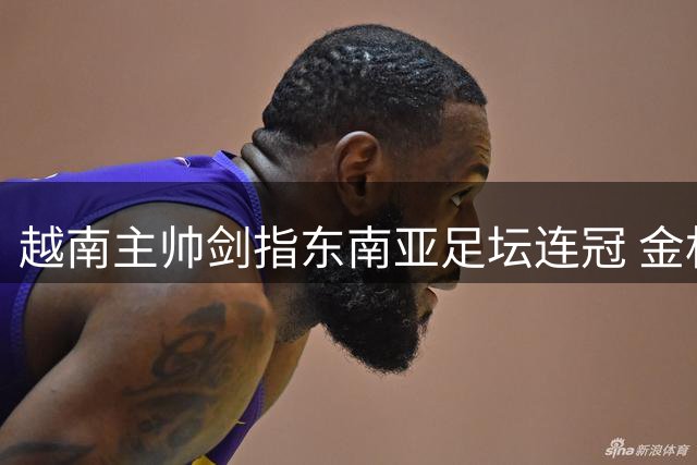越南主帅剑指东南亚足坛连冠 金相植激励全队创造历史