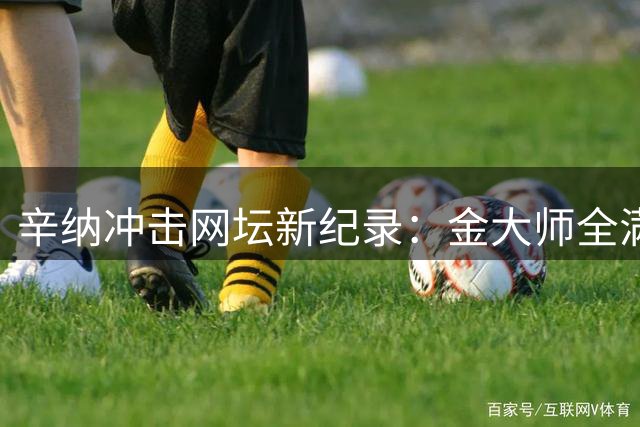 辛纳冲击网坛新纪录：金大师全满贯与年终总决赛三连冠能否兼得？