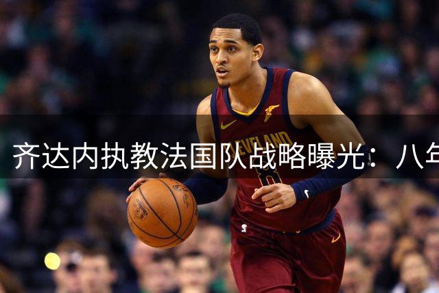 齐达内执教法国队战略曝光：八年任期剑指两届欧洲杯与世界杯