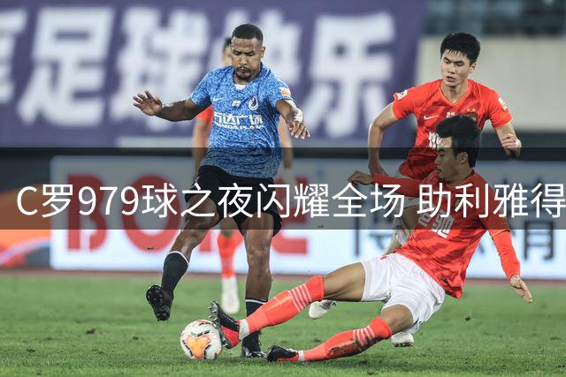 C罗979球之夜闪耀全场 助利雅得胜利紧咬榜首