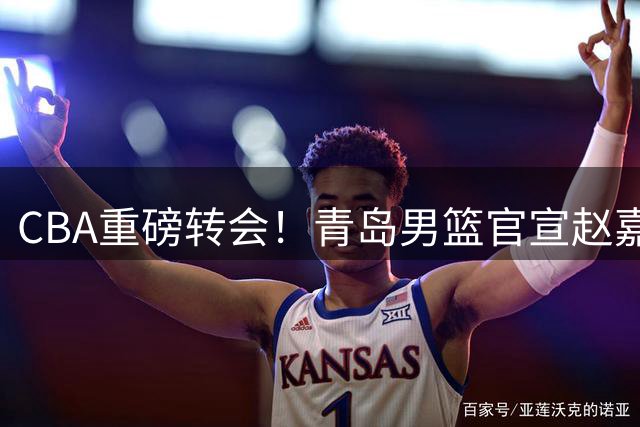 CBA重磅转会！青岛男篮官宣赵嘉义永久转会北控 开启职业生涯新篇章