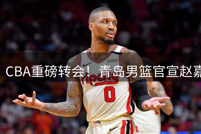 CBA重磅转会！青岛男篮官宣赵嘉义永久转会北控 开启职业生涯新篇章