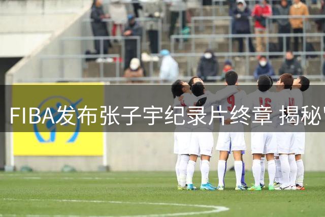 FIBA发布张子宇纪录片终章 揭秘"高度之外"的篮球故事